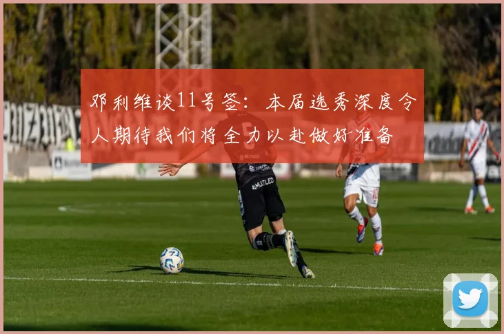 邓利维谈11号签：本届选秀深度令人期待我们将全力以赴做好准备