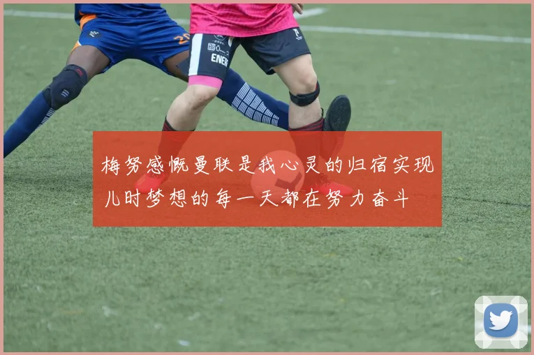 梅努感慨曼联是我心灵的归宿实现儿时梦想的每一天都在努力奋斗