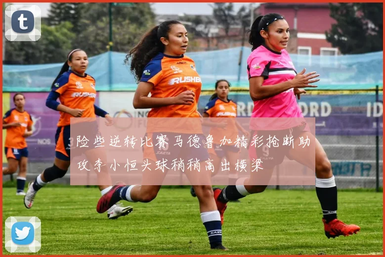 险些逆转比赛马德鲁加精彩抢断助攻李小恒头球稍稍高出横梁