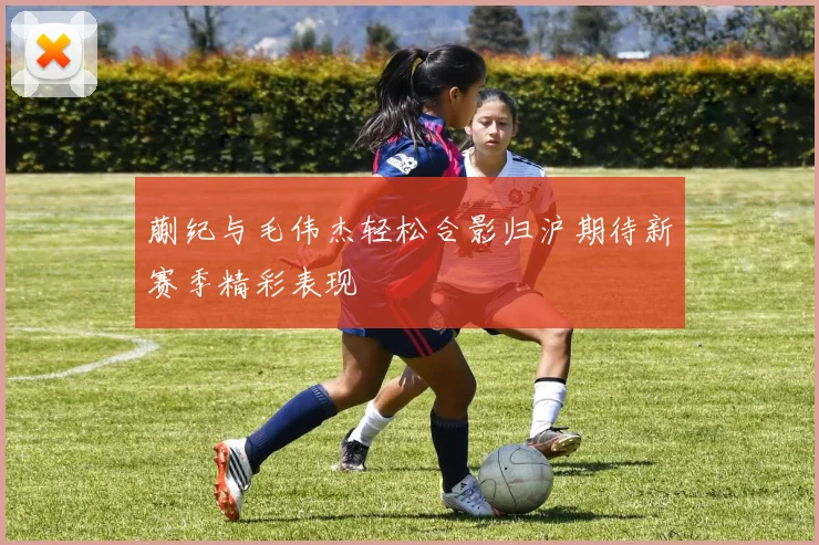 蒯纪与毛伟杰轻松合影归沪期待新赛季精彩表现