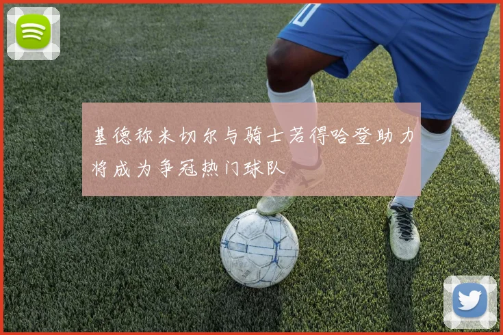 基德称米切尔与骑士若得哈登助力将成为争冠热门球队