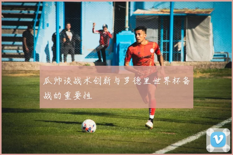 瓜帅谈战术创新与罗德里世界杯备战的重要性