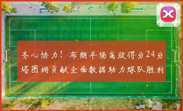 齐心协力！布朗半场高效得分24分塔图姆贡献全面数据助力球队胜利