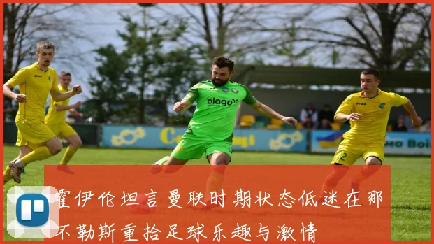 霍伊伦坦言曼联时期状态低迷在那不勒斯重拾足球乐趣与激情