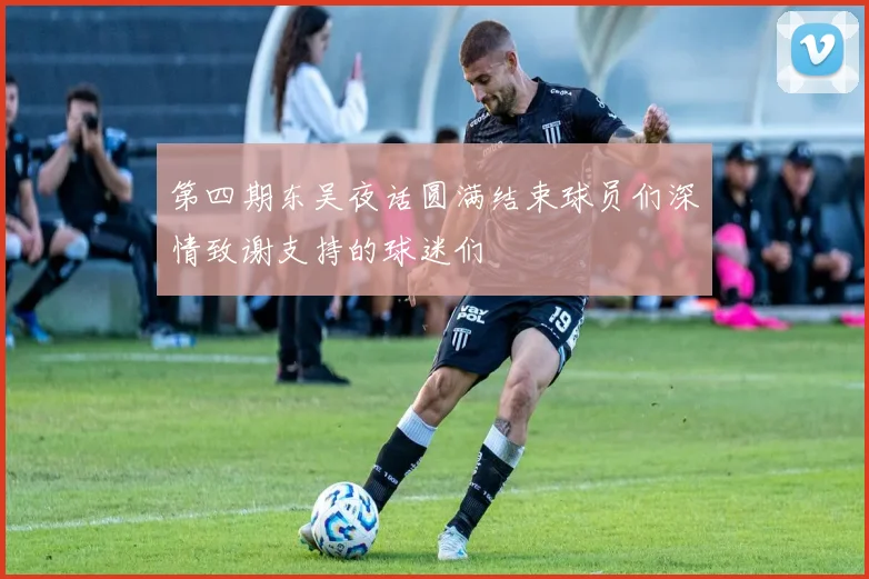 第四期东吴夜话圆满结束球员们深情致谢支持的球迷们