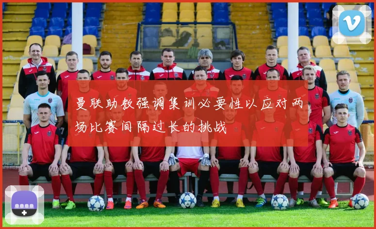曼联助教强调集训必要性以应对两场比赛间隔过长的挑战