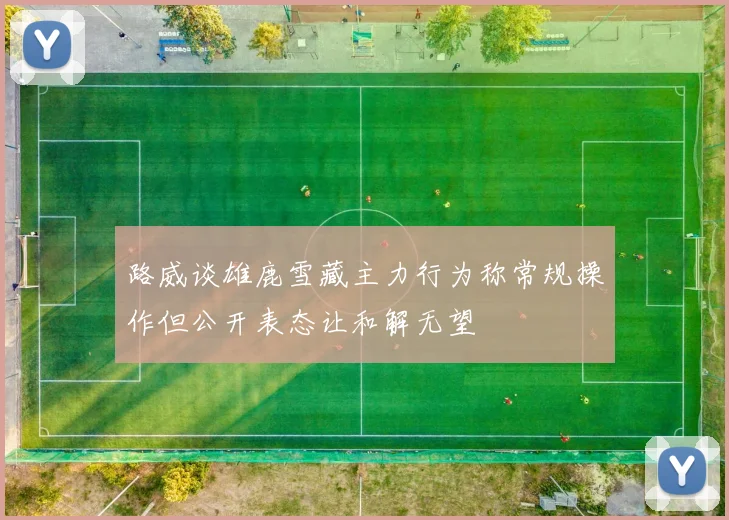 路威谈雄鹿雪藏主力行为称常规操作但公开表态让和解无望
