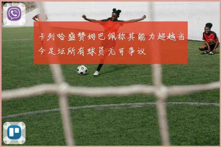 卡列哈盛赞姆巴佩称其能力超越当今足坛所有球员无可争议