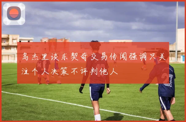 乌杰里谈东契奇交易传闻强调只关注个人决策不评判他人